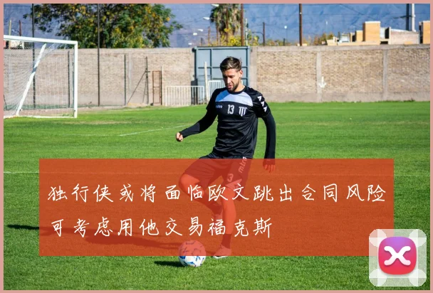 独行侠或将面临欧文跳出合同风险可考虑用他交易福克斯