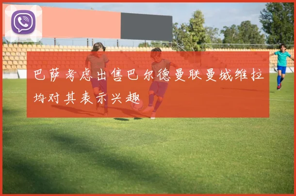 巴萨考虑出售巴尔德曼联曼城维拉均对其表示兴趣