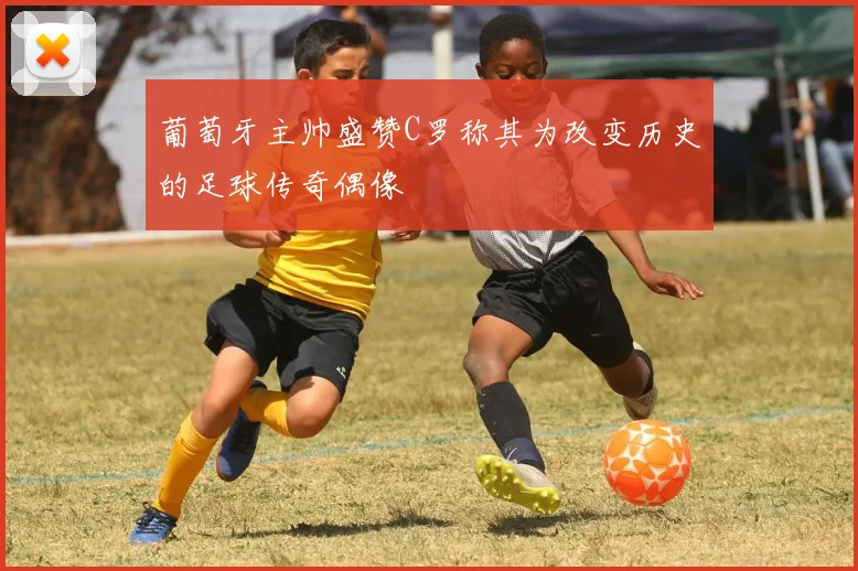 葡萄牙主帅盛赞C罗称其为改变历史的足球传奇偶像