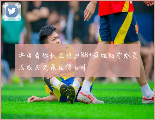 字母哥称杜兰特为NBA最难防守球员或成历史最佳得分手