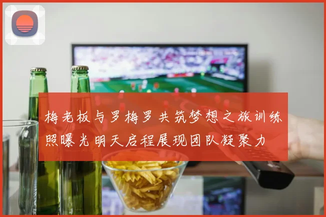 梅老板与罗梅罗共筑梦想之旅训练照曝光明天启程展现团队凝聚力