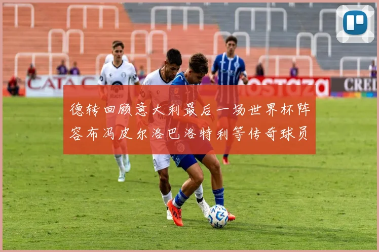 德转回顾意大利最后一场世界杯阵容布冯皮尔洛巴洛特利等传奇球员在列