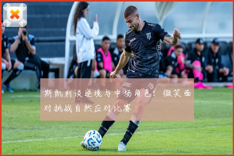 斯凯利谈逆境与中场角色：微笑面对挑战自然应对比赛