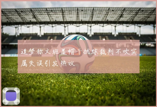 追梦称文班盖帽干扰球裁判不吹实属失误引发热议