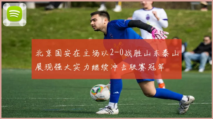 北京国安在主场以2-0战胜山东泰山展现强大实力继续冲击联赛冠军