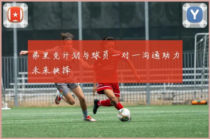 弗里克计划与球员一对一沟通助力未来抉择