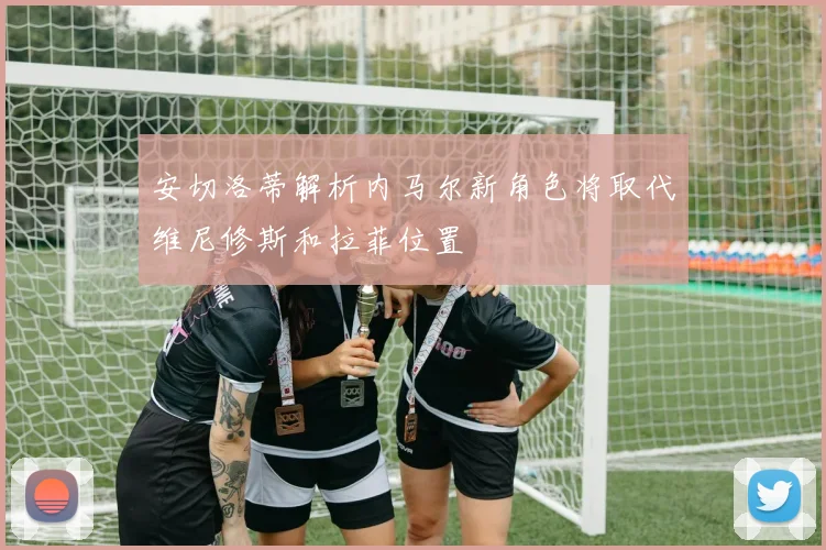安切洛蒂解析内马尔新角色将取代维尼修斯和拉菲位置