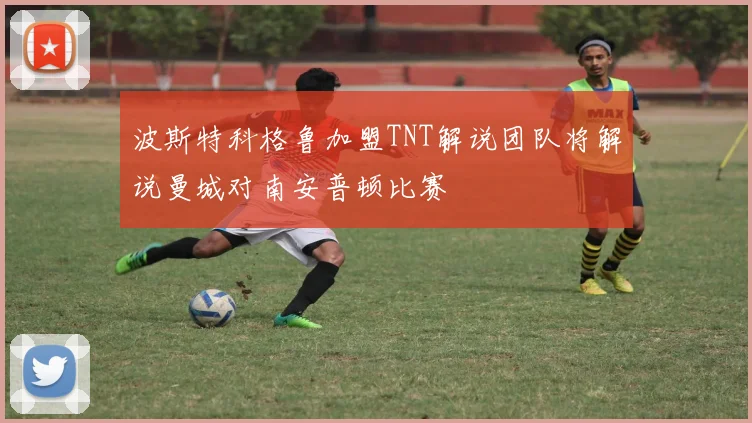 波斯特科格鲁加盟TNT解说团队将解说曼城对南安普顿比赛