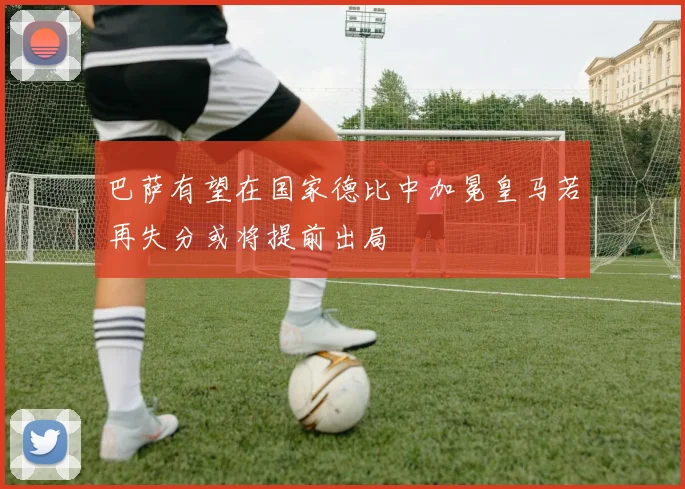 巴萨有望在国家德比中加冕皇马若再失分或将提前出局