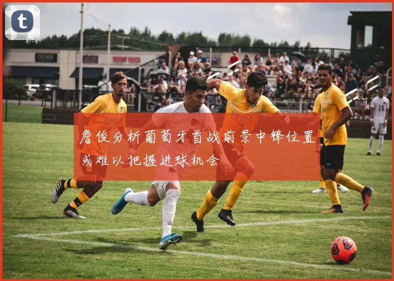 詹俊分析葡萄牙首战前景中锋位置或难以把握进球机会