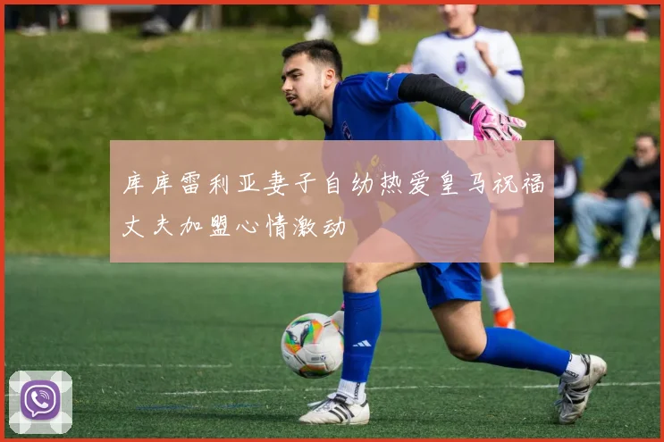 库库雷利亚妻子自幼热爱皇马祝福丈夫加盟心情激动