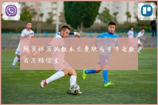 阿莫林若执教米兰曼联或可节省数百万赔偿金