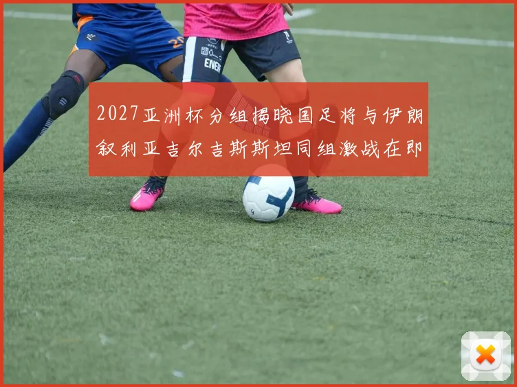 2027亚洲杯分组揭晓国足将与伊朗叙利亚吉尔吉斯斯坦同组激战在即