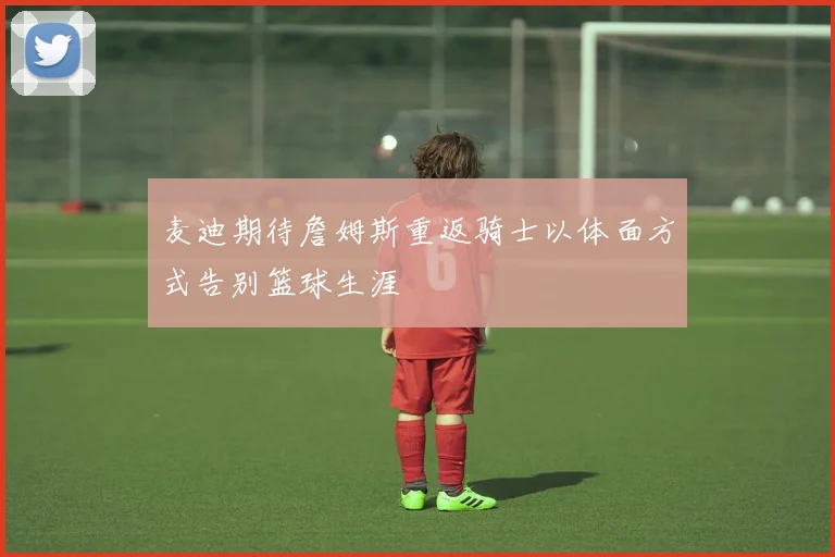 麦迪期待詹姆斯重返骑士以体面方式告别篮球生涯