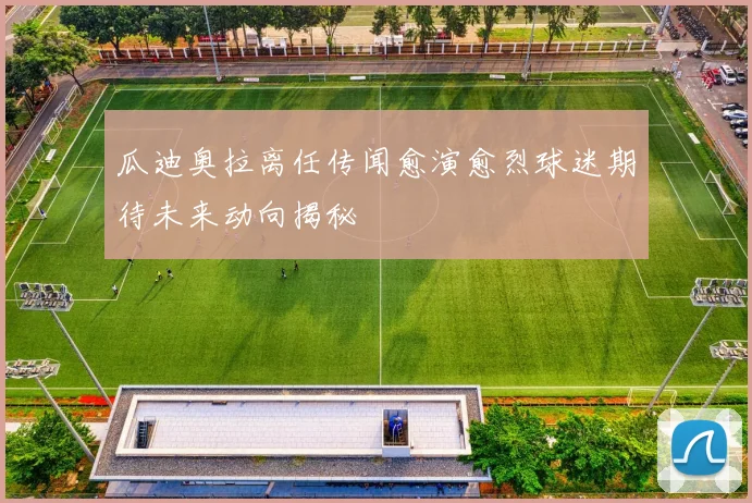 瓜迪奥拉离任传闻愈演愈烈球迷期待未来动向揭秘
