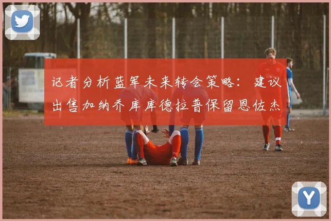 记者分析蓝军未来转会策略：建议出售加纳乔库库德拉普保留恩佐杰克逊